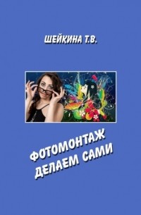 Тамара Валентиновна Шейкина - Фотомонтаж делаем сами. Книга с уроками по работе в графическом редакторе