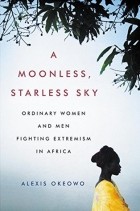 Alexis Okeowo - A Moonless, Starless Sky: Ordinary Women and Men Fighting Extremism in Africa