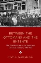 Стейси Д. Фарентольд - Between The Ottomans And The Entente: The First World War in the Syrian and Lebanese Diaspora, 1908-1925