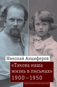 Николай Анциферов - «Такова наша жизнь в письмах»: Письма родным и друзьям (1900–1950-е годы)