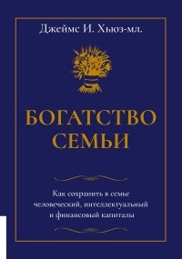 Джеймс Хьюз-мл. - Богатство семьи. Как сохранить в семье человеческий, интеллектуальный и финансовый капиталы