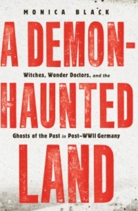 Моника Блэк - A Demon-Haunted Land - Witches, Wonder Doctors, and the Ghosts of the Past in Post-WWII Germany