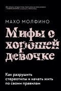 Махо Молфино - Мифы о хорошей девочке. Как разрушить стереотипы и начать жить по своим правилам