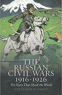 Jonathan Smele - The 'Russian' Civil Wars, 1916-1926: Ten Years That Shook the World