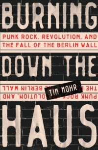 Tim Mohr - Burning Down the Haus: Punk Rock, Revolution, and the Fall of the Berlin Wall