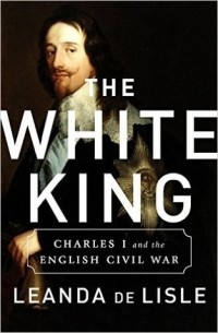 Leanda de Lisle - The White King: Charles I, Traitor, Murderer, Martyr