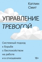 Катлин Смит - Управление тревогой. Системный подход к борьбе с беспокойством на работе и в отношениях