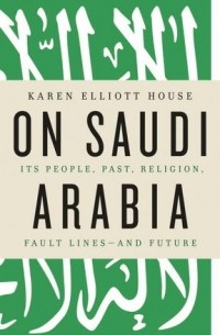 Карен Эллиотт Хаус - On Saudi Arabia: Its People, Past, Religion, Fault Lines - and Future