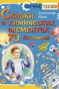 Александр Ивич - Сказки о химических элементах. 70 богатырей