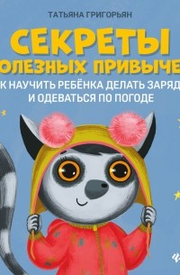 Татьяна Григорьян - Секреты полезных привычек. Как научить ребенка делать зарядку и одеваться по погоде