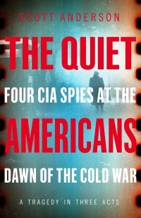 Скотт Андерсон - The Quiet Americans: Four CIA Spies at the Dawn of the Cold War - A Tragedy in Three Acts