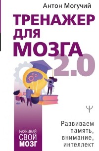 Антон Могучий - Тренажер для мозга 2.0. Развиваем память, внимание, интеллект