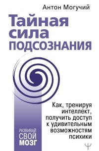 Антон Могучий - Тайная сила подсознания. Как, тренируя интеллект, получить доступ к удивительным возможностям психики