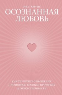 Расс Хэррис - Осознанная любовь. Как улучшить отношения с помощью терапии принятия и ответственности