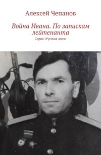 Алексей Чепанов - Иван на войне. По запискам лейтенанта. Серия «Русская доля»