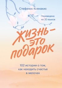 Стефанос Ксенакис - Жизнь - это подарок. 102 истории о том, как находить счастье в мелочах