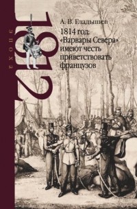 Андрей Гладышев - 1814 год: «Варвары Севера» имеют честь приветствовать французов