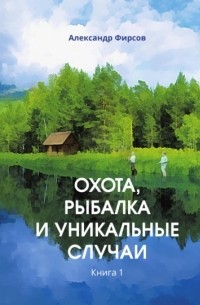 Александр Фирсов - Охота, рыбалка и уникальные случаи. Книга 1