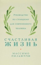 Массимо Пильюччи - Счастливая жизнь: Руководство по стоицизму для современного человека