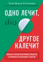 Екатерина Елисеева - Одно лечит, другое калечит. Польза и риски при приеме лекарств, о которых не расскажут в аптеке
