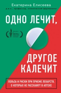 Екатерина Елисеева - Одно лечит, другое калечит. Польза и риски при приеме лекарств, о которых не расскажут в аптеке