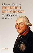 Johannes Kunisch - Friedrich der Grosse: Der König und seine Zeit