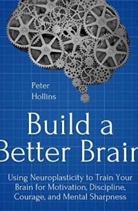 Питер Холлинс - Build a Better Brain: Using Everyday Neuroscience to Train Your Brain for Motivation, Discipline, Courage, and Mental Sharpness