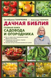 Октябрина и Александр Ганичкины - Дачная библия. Главная книга садовода и огородника