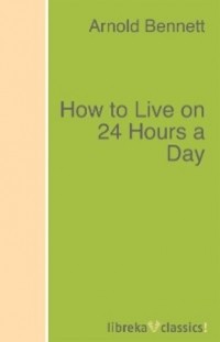Арнольд Беннет - How to Live on 24 Hours a Day