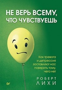 Роберт Лихи - Не верь всему, что чувствуешь. Как тревога и депрессия заставляют нас поверить тому, чего нет