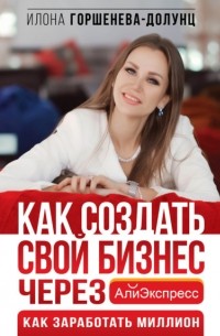 Илона Горшенева-Долунц - Как создать свой бизнес через АлиЭкспресс. Как заработать миллион