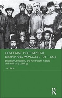 Иван Саблин - Governing Post-Imperial Siberia and Mongolia, 1911-1924: Buddhism, Socialism and Nationalism in State and Autonomy Building
