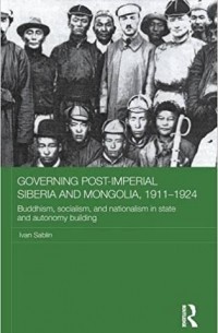 Иван Саблин - Governing Post-Imperial Siberia and Mongolia, 1911-1924: Buddhism, Socialism and Nationalism in State and Autonomy Building