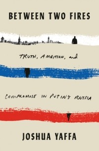 Джошуа Яффа - Between Two Fires: Truth, Ambition, and Compromise in Putin's Russia