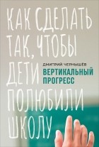 Дмитрий Чернышев - Вертикальный прогресс. Как сделать так, чтобы дети полюбили школу