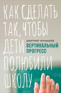 Дмитрий Чернышев - Вертикальный прогресс. Как сделать так, чтобы дети полюбили школу