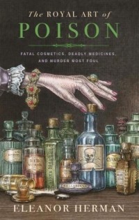 Eleanor Herman - The Royal Art of Poison: Filthy Palaces, Fatal Cosmetics, Deadly Medicine, and Murder Most Foul