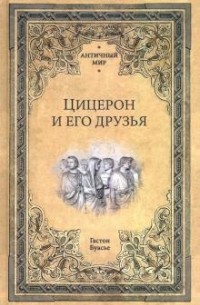 Гастон Буассье - Цицерон и его друзья. Очерк о римском обществе времен Цезаря