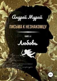 Андрей Алексеевич Мурай - Письма к незнакомцу. Книга 4. Любовь