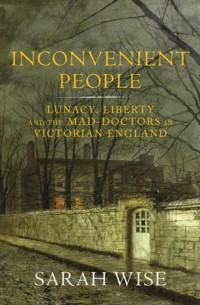 Сара Уайз - Inconvenient People: Lunacy, Liberty and the Mad-Doctors in Victorian England