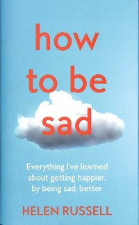 Хелен Расселл - How to be Sad. Everything I'Ve Learned About Getting Happier, by Being Sad, Better