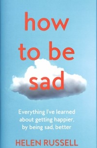 Хелен Расселл - How to be Sad. Everything I'Ve Learned About Getting Happier, by Being Sad, Better