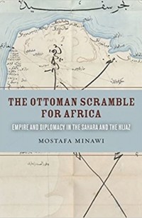 Mostafa Minawi - The Ottoman Scramble for Africa: Empire and Diplomacy in the Sahara and the Hijaz