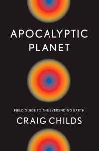 Крейг Чайлдс - Apocalyptic Planet: Field Guide to the Ever-Ending Earth