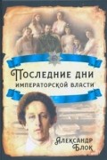 Александр Блок - Последние дни императорской власти