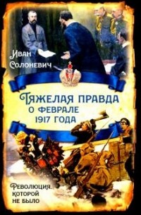 Иван Солоневич - Тяжелая правда о феврале 1917 года. Революция, которой не было