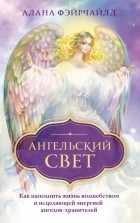 Алана Фэйрчайлд - Ангельский свет. Как наполнить жизнь волшебством и исцеляющей энергией ангелов-хранителей