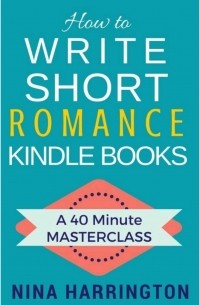 Нина Харрингтон - How to Write Short Romance Kindle Books. 40 Minute Masterclass