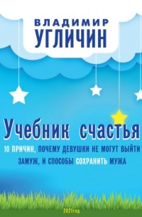 Владимир Угличин - Учебник счастья. 10 Причин, почему девушки не могут выйти замуж, и способы сохранить мужа