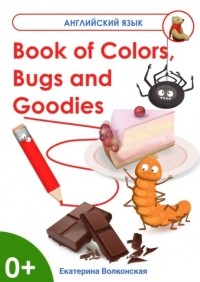 Екатерина Сергеевна Волконская - Book of Colors, Bugs and Goodies. Книга о Цветах, Букашках и Вкусняшках
